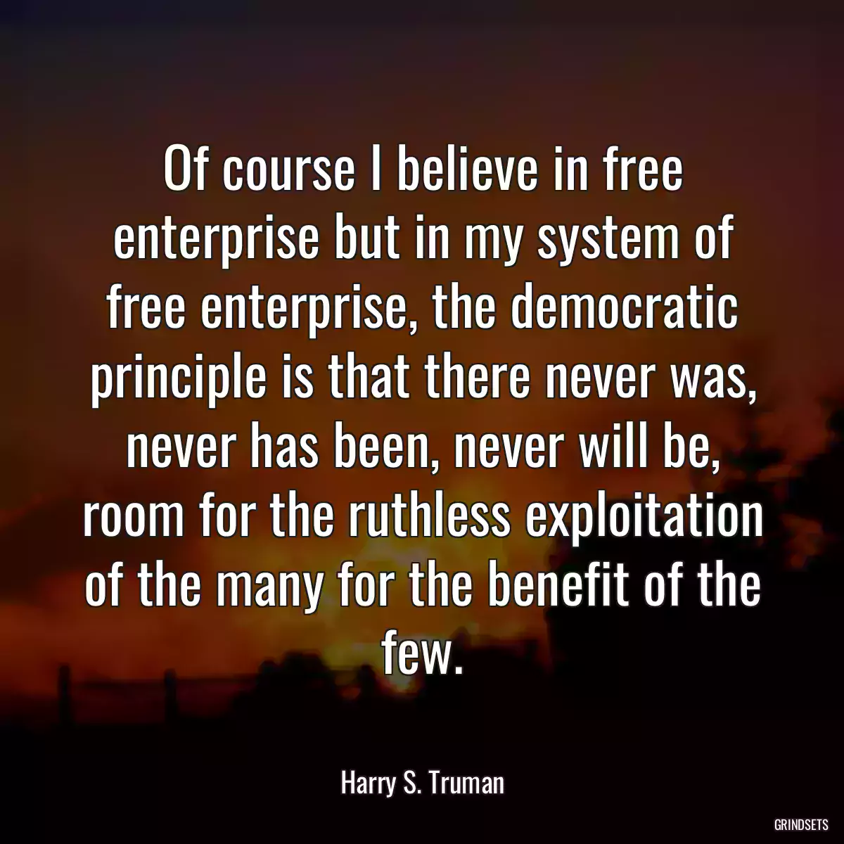 Of course I believe in free enterprise but in my system of free enterprise, the democratic principle is that there never was, never has been, never will be, room for the ruthless exploitation of the many for the benefit of the few.