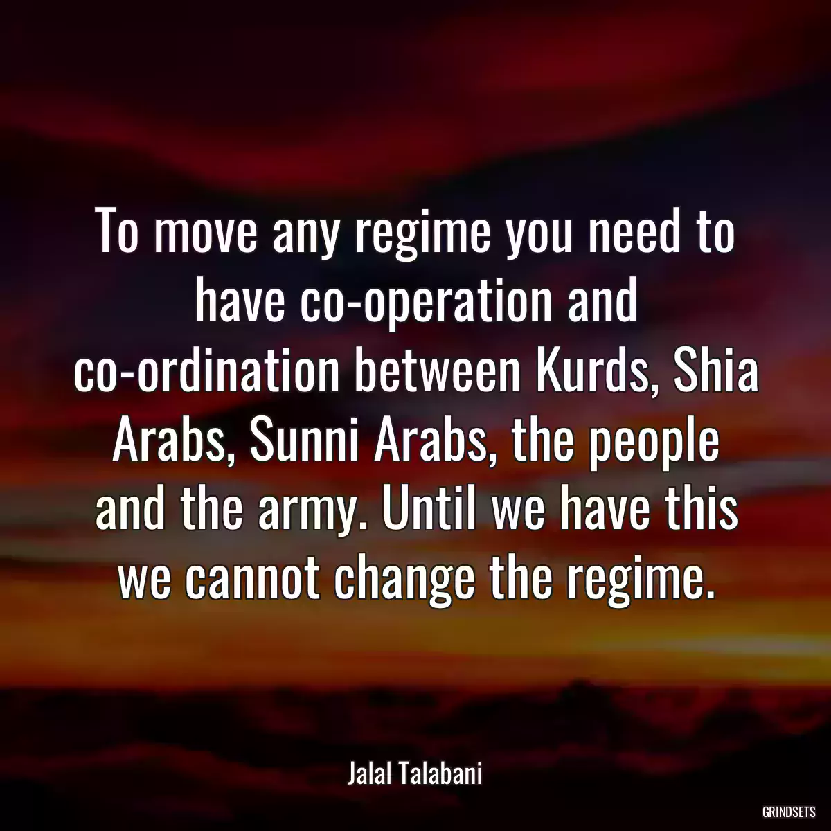 To move any regime you need to have co-operation and co-ordination between Kurds, Shia Arabs, Sunni Arabs, the people and the army. Until we have this we cannot change the regime.