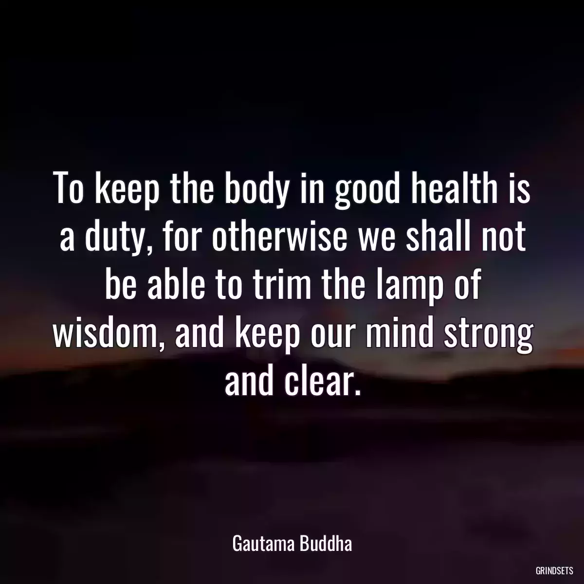 To keep the body in good health is a duty, for otherwise we shall not be able to trim the lamp of wisdom, and keep our mind strong and clear.