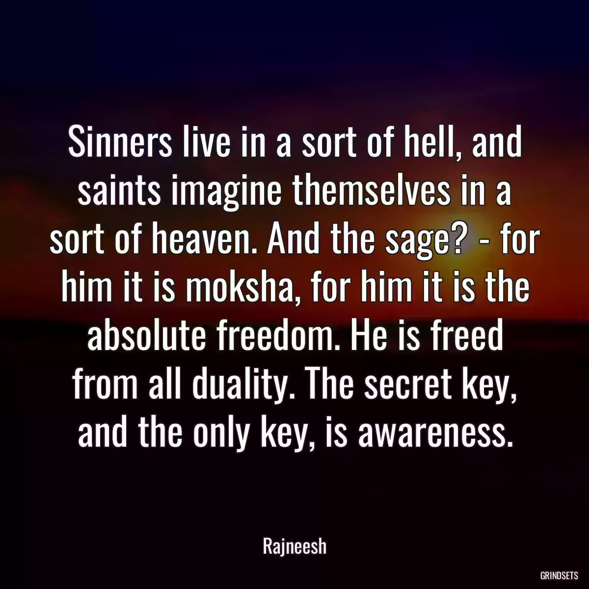 Sinners live in a sort of hell, and saints imagine themselves in a sort of heaven. And the sage? - for him it is moksha, for him it is the absolute freedom. He is freed from all duality. The secret key, and the only key, is awareness.