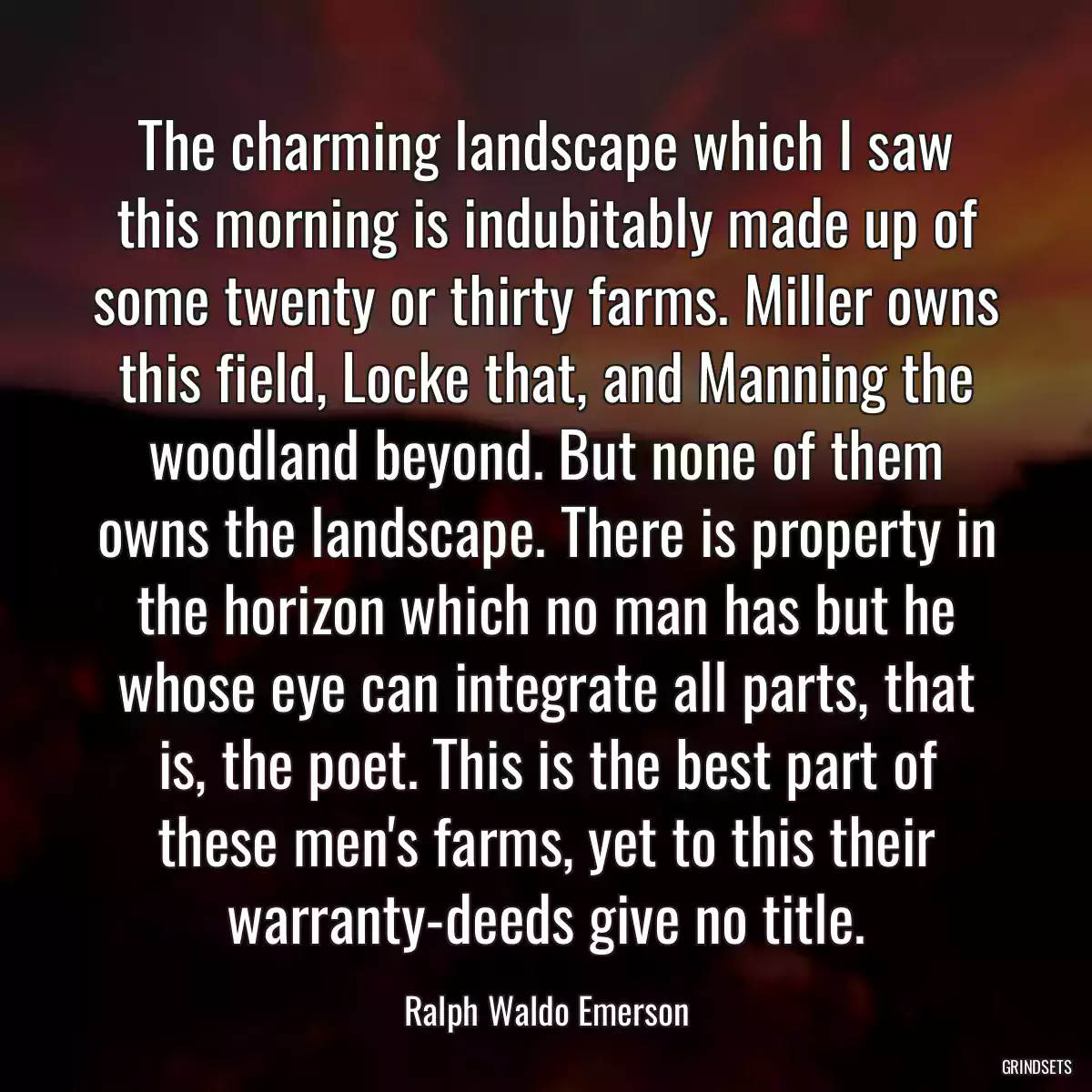 The charming landscape which I saw this morning is indubitably made up of some twenty or thirty farms. Miller owns this field, Locke that, and Manning the woodland beyond. But none of them owns the landscape. There is property in the horizon which no man has but he whose eye can integrate all parts, that is, the poet. This is the best part of these men\'s farms, yet to this their warranty-deeds give no title.