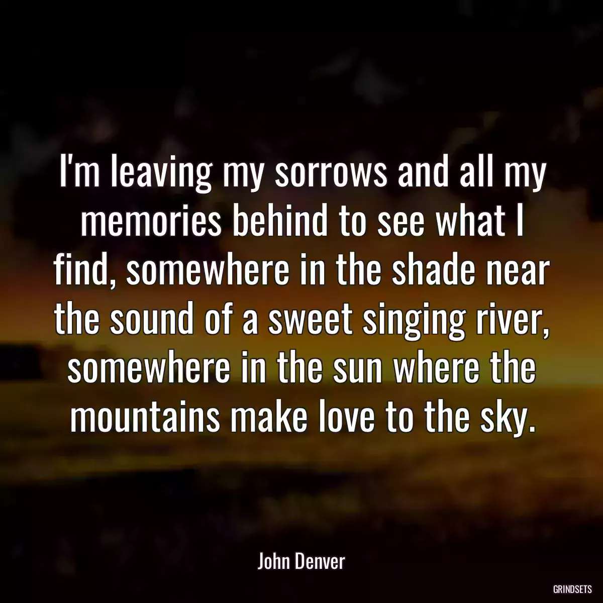 I\'m leaving my sorrows and all my memories behind to see what I find, somewhere in the shade near the sound of a sweet singing river, somewhere in the sun where the mountains make love to the sky.