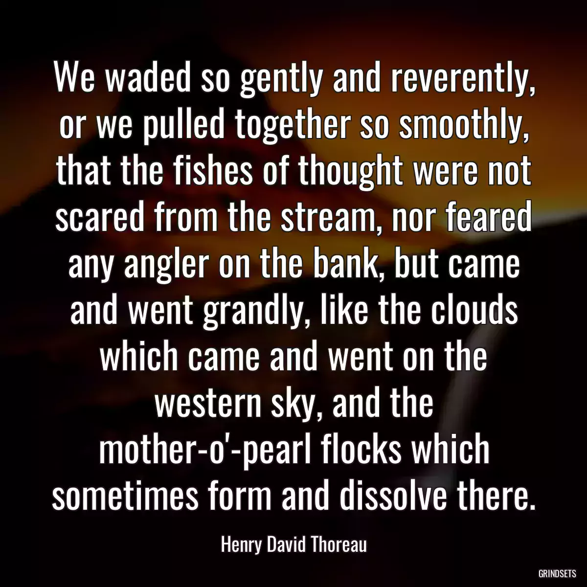 We waded so gently and reverently, or we pulled together so smoothly, that the fishes of thought were not scared from the stream, nor feared any angler on the bank, but came and went grandly, like the clouds which came and went on the western sky, and the mother-o\'-pearl flocks which sometimes form and dissolve there.