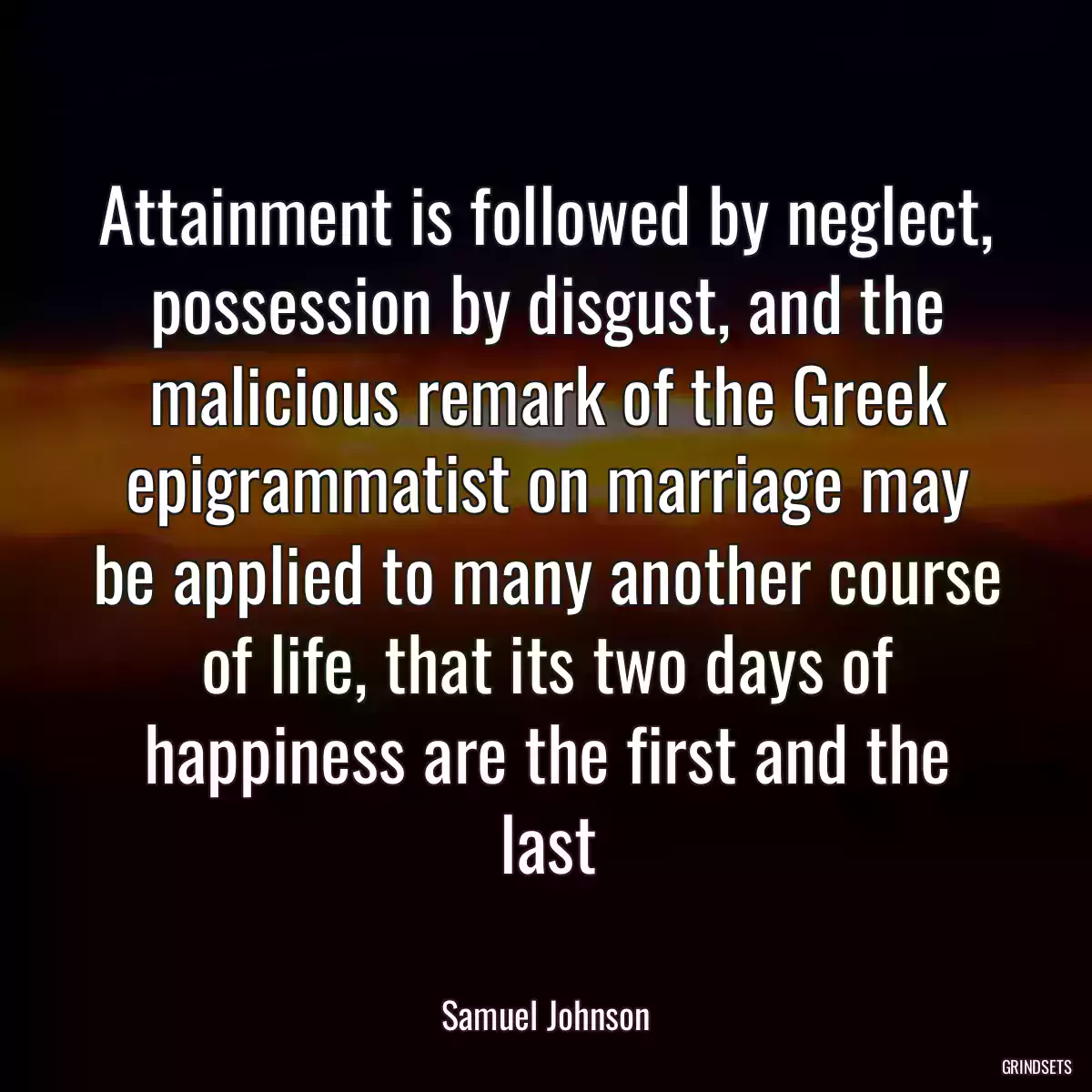 Attainment is followed by neglect, possession by disgust, and the malicious remark of the Greek epigrammatist on marriage may be applied to many another course of life, that its two days of happiness are the first and the last