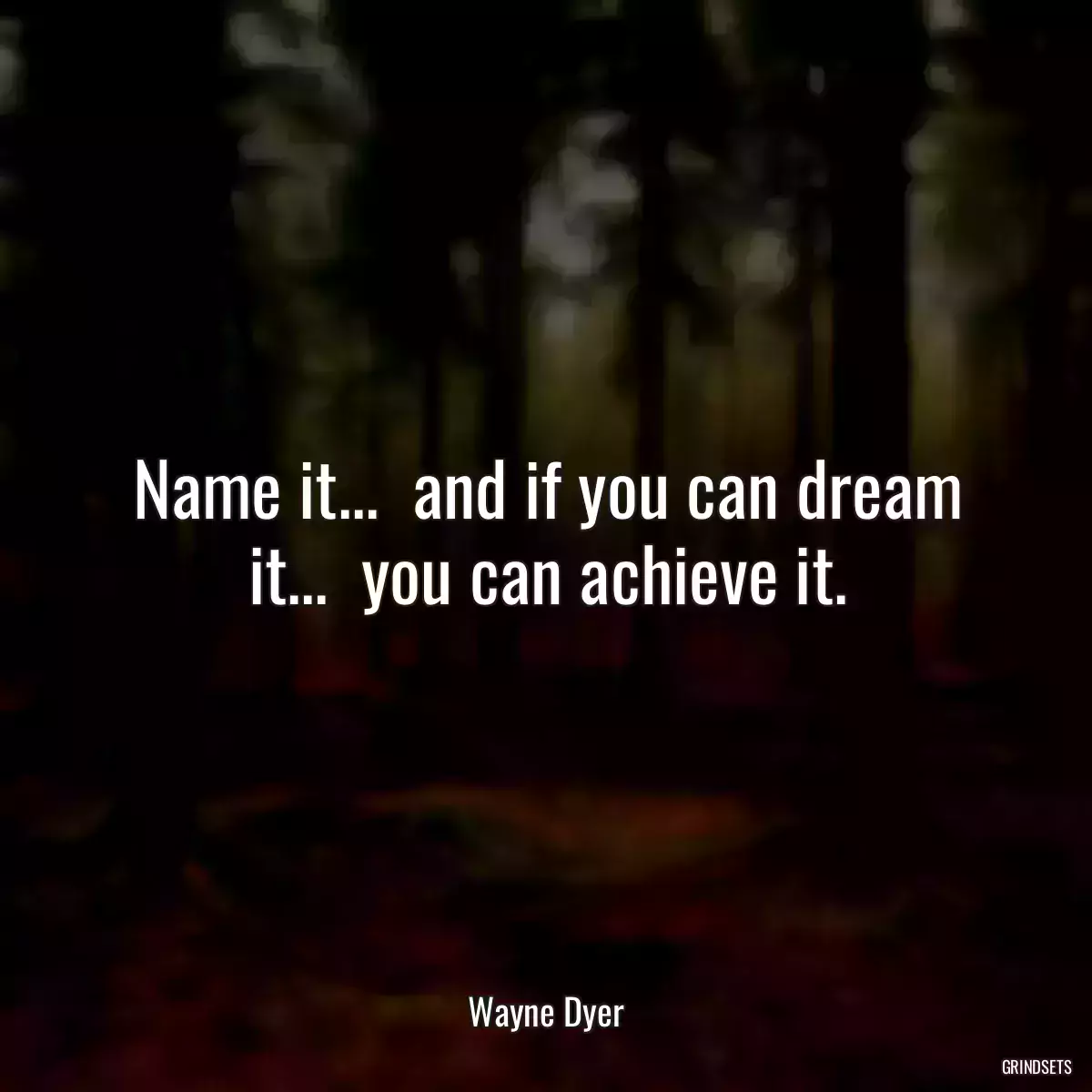 Name it...  and if you can dream it...  you can achieve it.