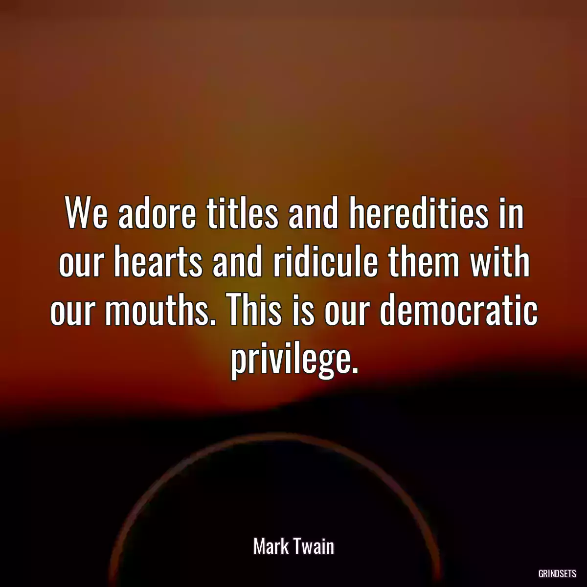 We adore titles and heredities in our hearts and ridicule them with our mouths. This is our democratic privilege.