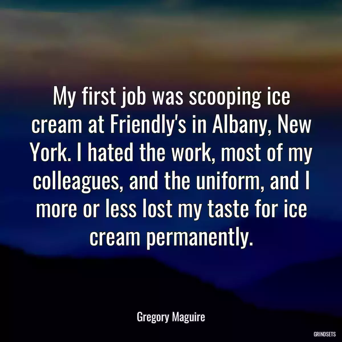 My first job was scooping ice cream at Friendly\'s in Albany, New York. I hated the work, most of my colleagues, and the uniform, and I more or less lost my taste for ice cream permanently.