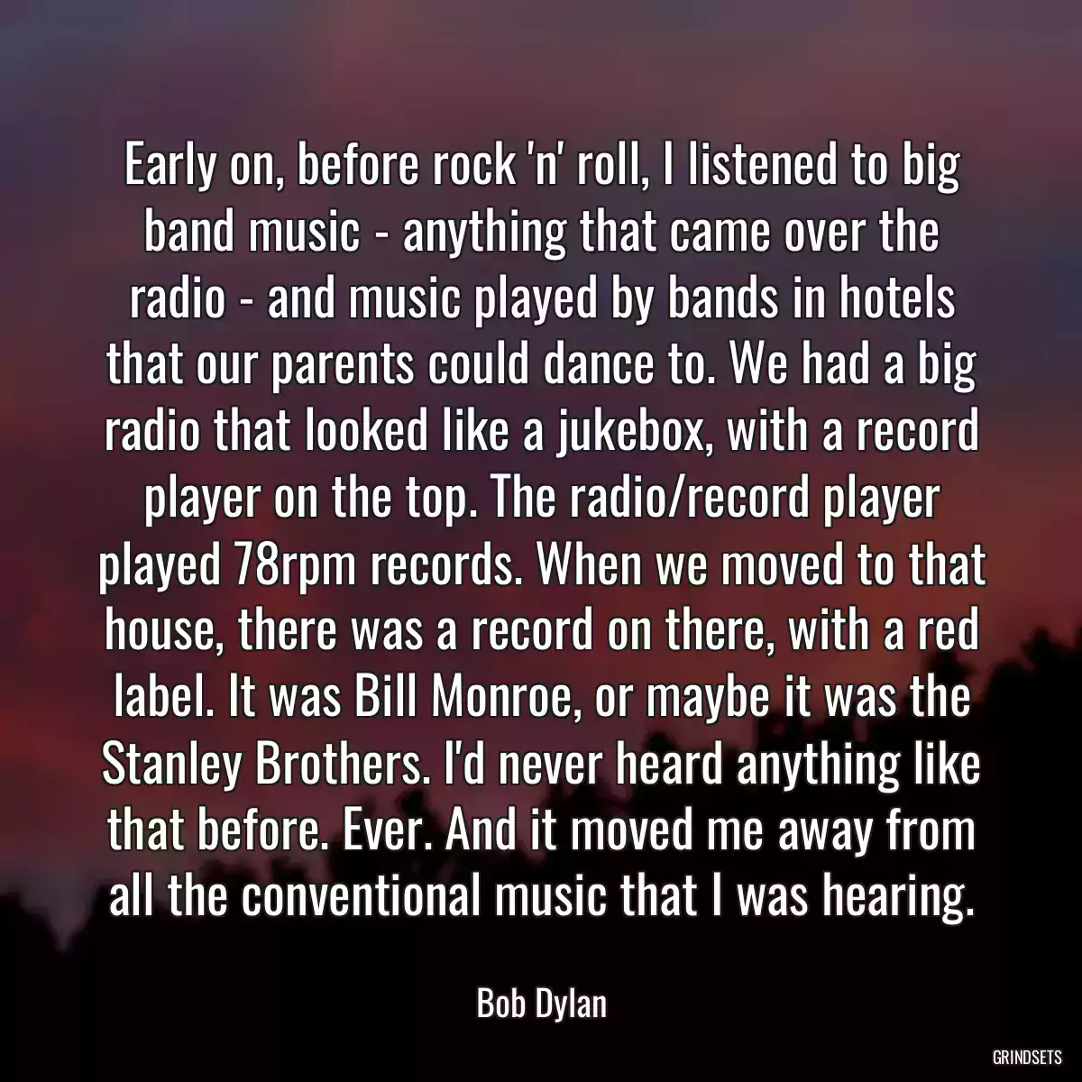Early on, before rock \'n\' roll, I listened to big band music - anything that came over the radio - and music played by bands in hotels that our parents could dance to. We had a big radio that looked like a jukebox, with a record player on the top. The radio/record player played 78rpm records. When we moved to that house, there was a record on there, with a red label. It was Bill Monroe, or maybe it was the Stanley Brothers. I\'d never heard anything like that before. Ever. And it moved me away from all the conventional music that I was hearing.