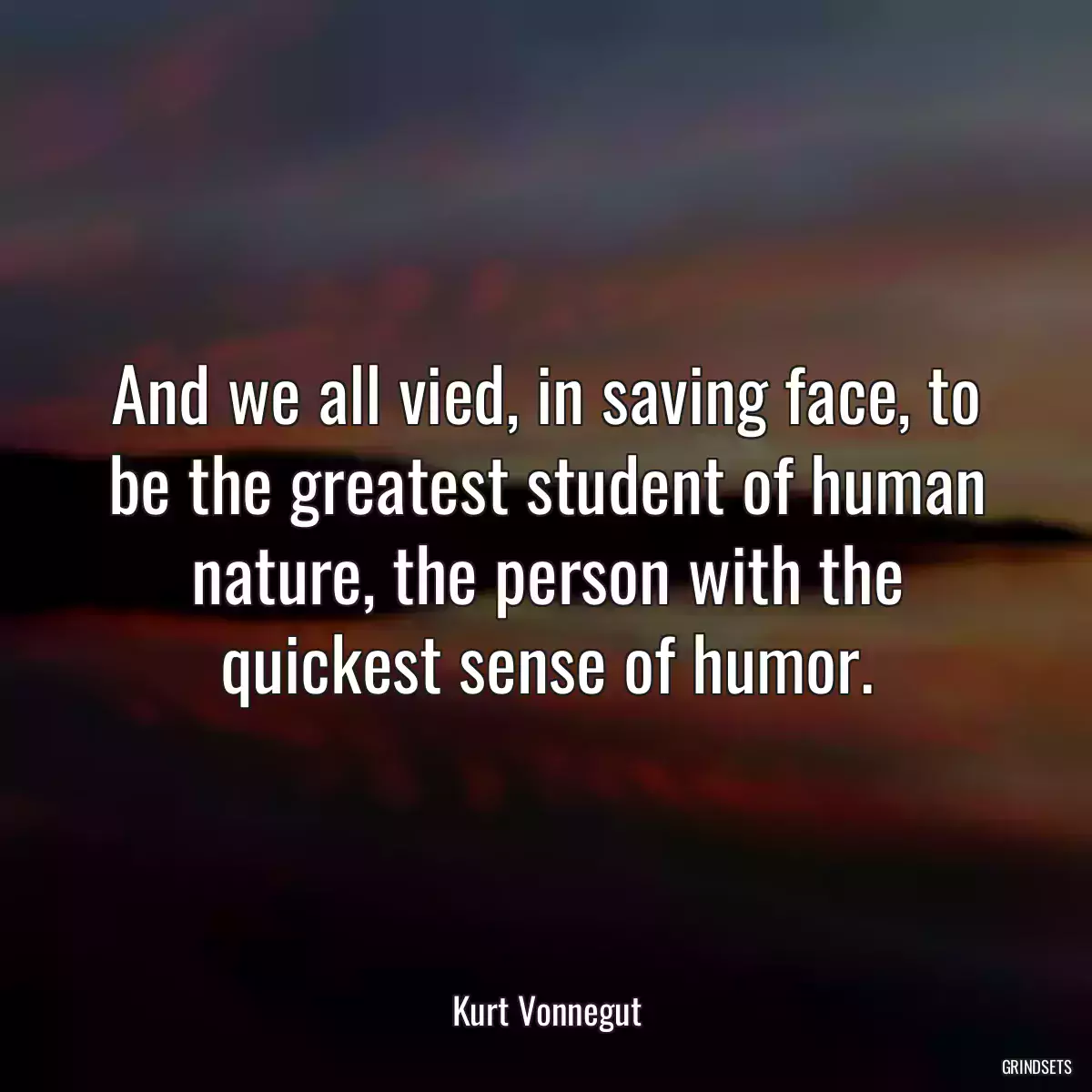 And we all vied, in saving face, to be the greatest student of human nature, the person with the quickest sense of humor.