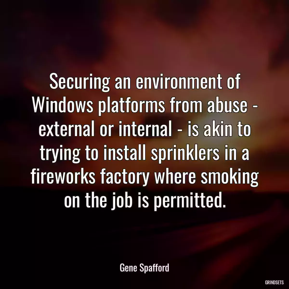 Securing an environment of Windows platforms from abuse - external or internal - is akin to trying to install sprinklers in a fireworks factory where smoking on the job is permitted.