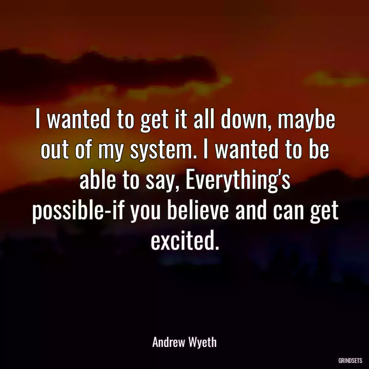 I wanted to get it all down, maybe out of my system. I wanted to be able to say, Everything\'s possible-if you believe and can get excited.