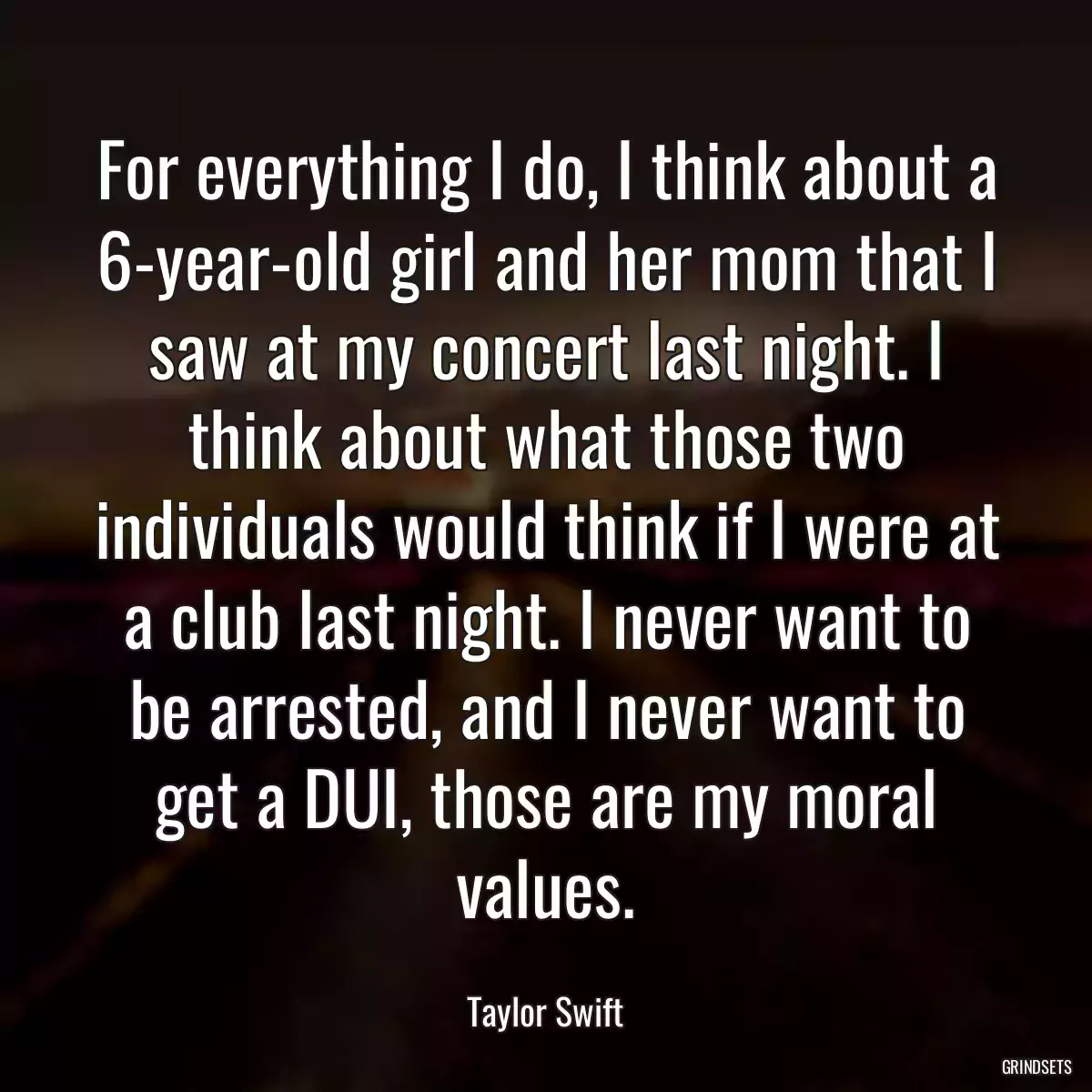 For everything I do, I think about a 6-year-old girl and her mom that I saw at my concert last night. I think about what those two individuals would think if I were at a club last night. I never want to be arrested, and I never want to get a DUI, those are my moral values.