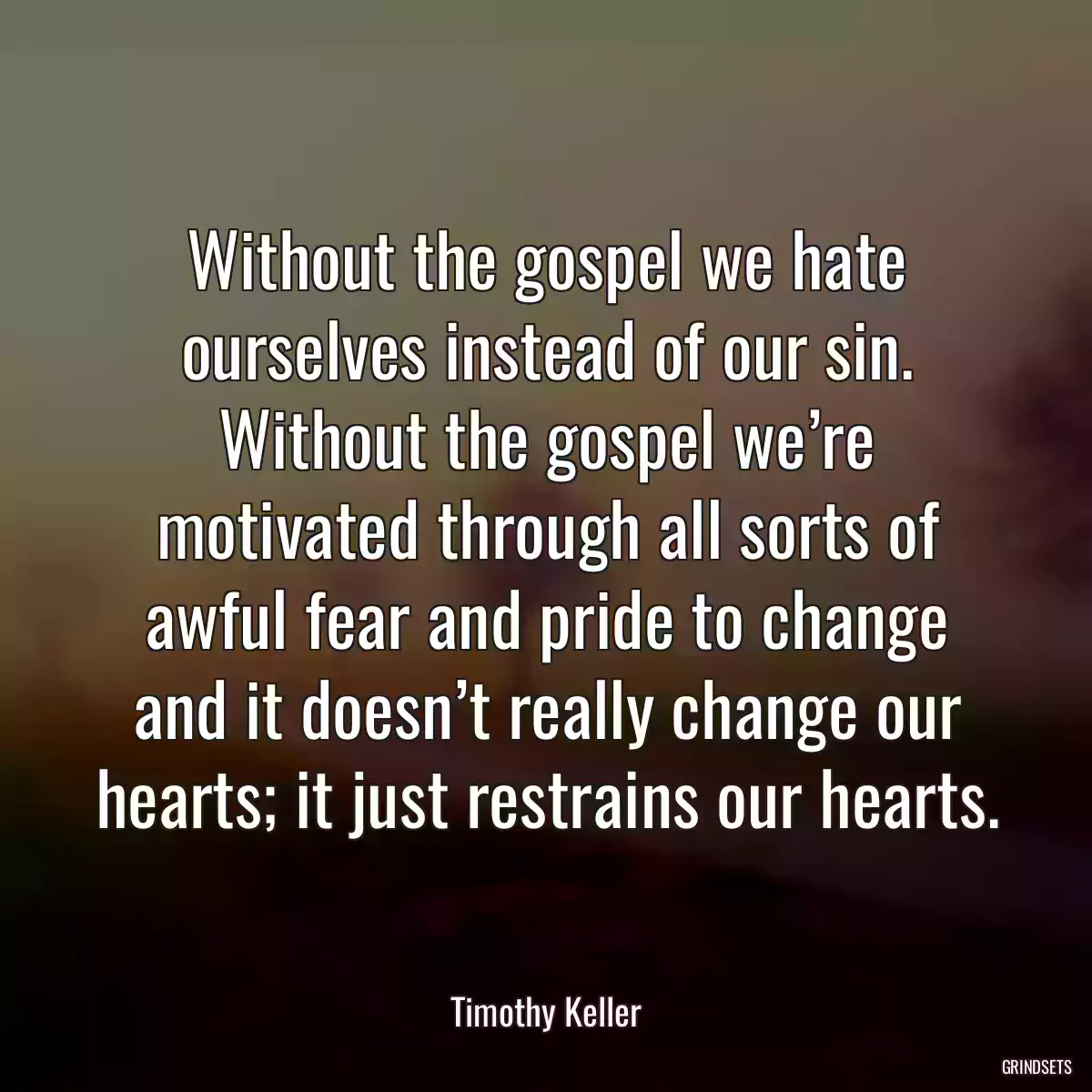 Without the gospel we hate ourselves instead of our sin. Without the gospel we’re motivated through all sorts of awful fear and pride to change and it doesn’t really change our hearts; it just restrains our hearts.