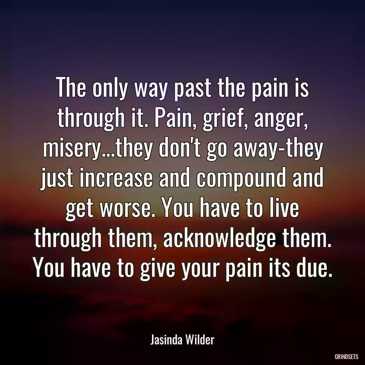 The only way past the pain is through it. Pain, grief, anger, misery...they don\'t go away-they just increase and compound and get worse. You have to live through them, acknowledge them. You have to give your pain its due.