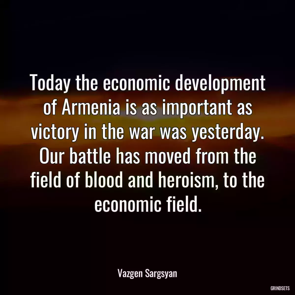 Today the economic development of Armenia is as important as victory in the war was yesterday. Our battle has moved from the field of blood and heroism, to the economic field.