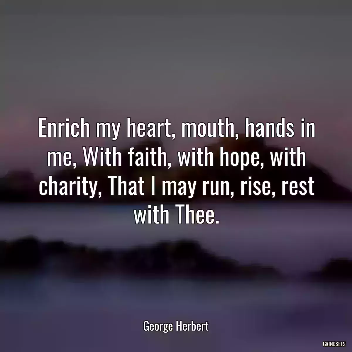 Enrich my heart, mouth, hands in me, With faith, with hope, with charity, That I may run, rise, rest with Thee.