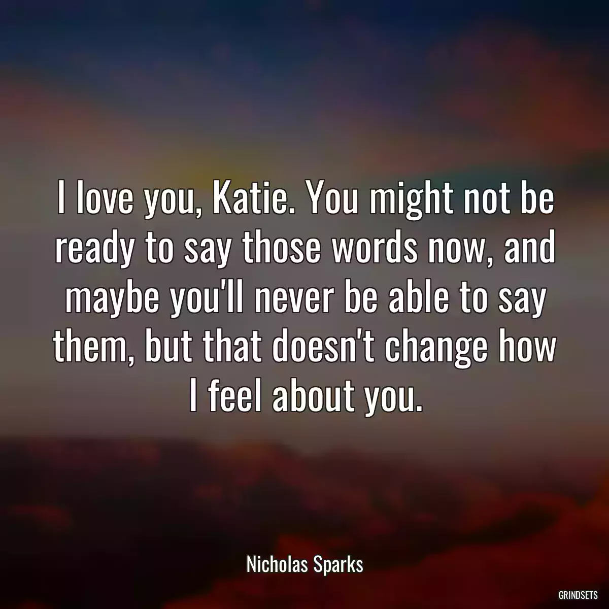 I love you, Katie. You might not be ready to say those words now, and maybe you\'ll never be able to say them, but that doesn\'t change how I feel about you.