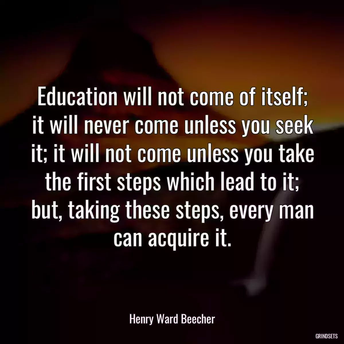 Education will not come of itself; it will never come unless you seek it; it will not come unless you take the first steps which lead to it; but, taking these steps, every man can acquire it.