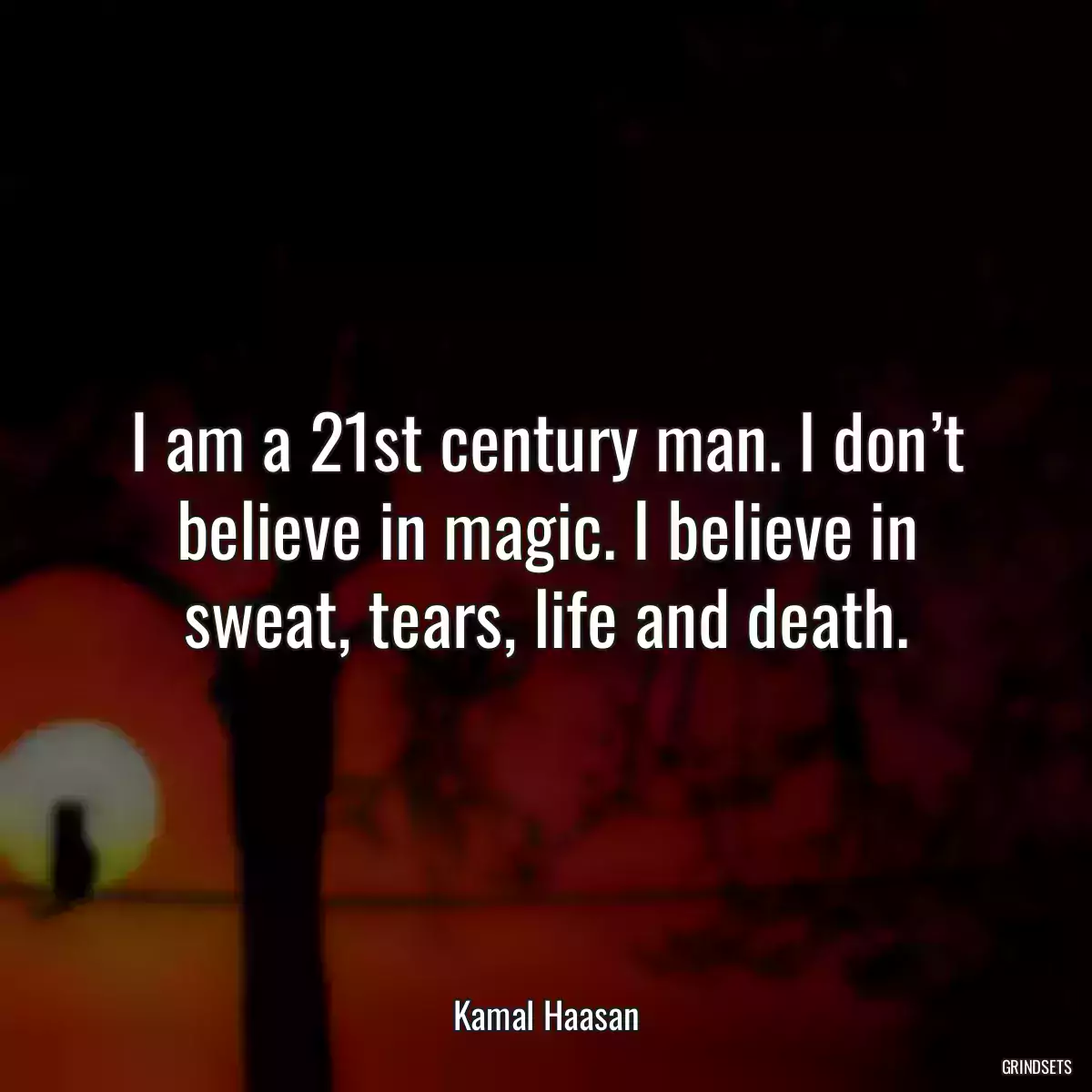 I am a 21st century man. I don’t believe in magic. I believe in sweat, tears, life and death.