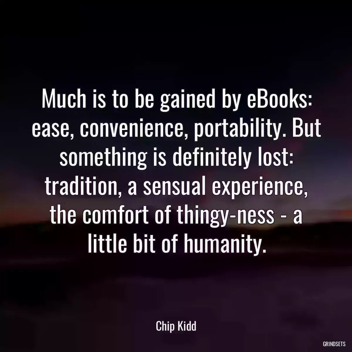 Much is to be gained by eBooks: ease, convenience, portability. But something is definitely lost: tradition, a sensual experience, the comfort of thingy-ness - a little bit of humanity.