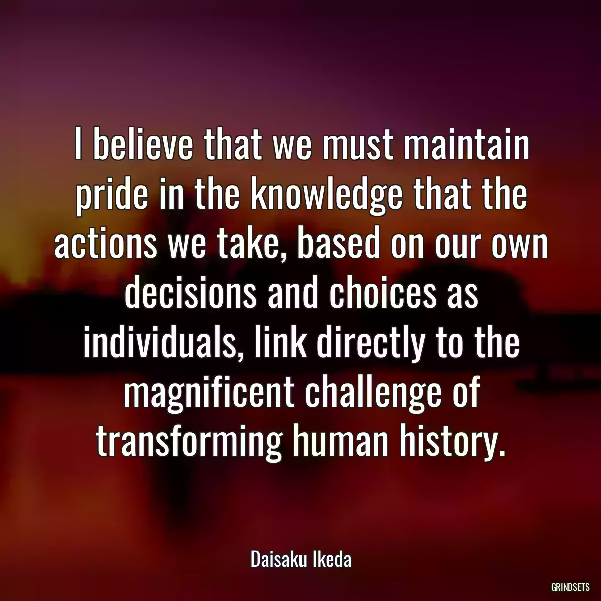 I believe that we must maintain pride in the knowledge that the actions we take, based on our own decisions and choices as individuals, link directly to the magnificent challenge of transforming human history.