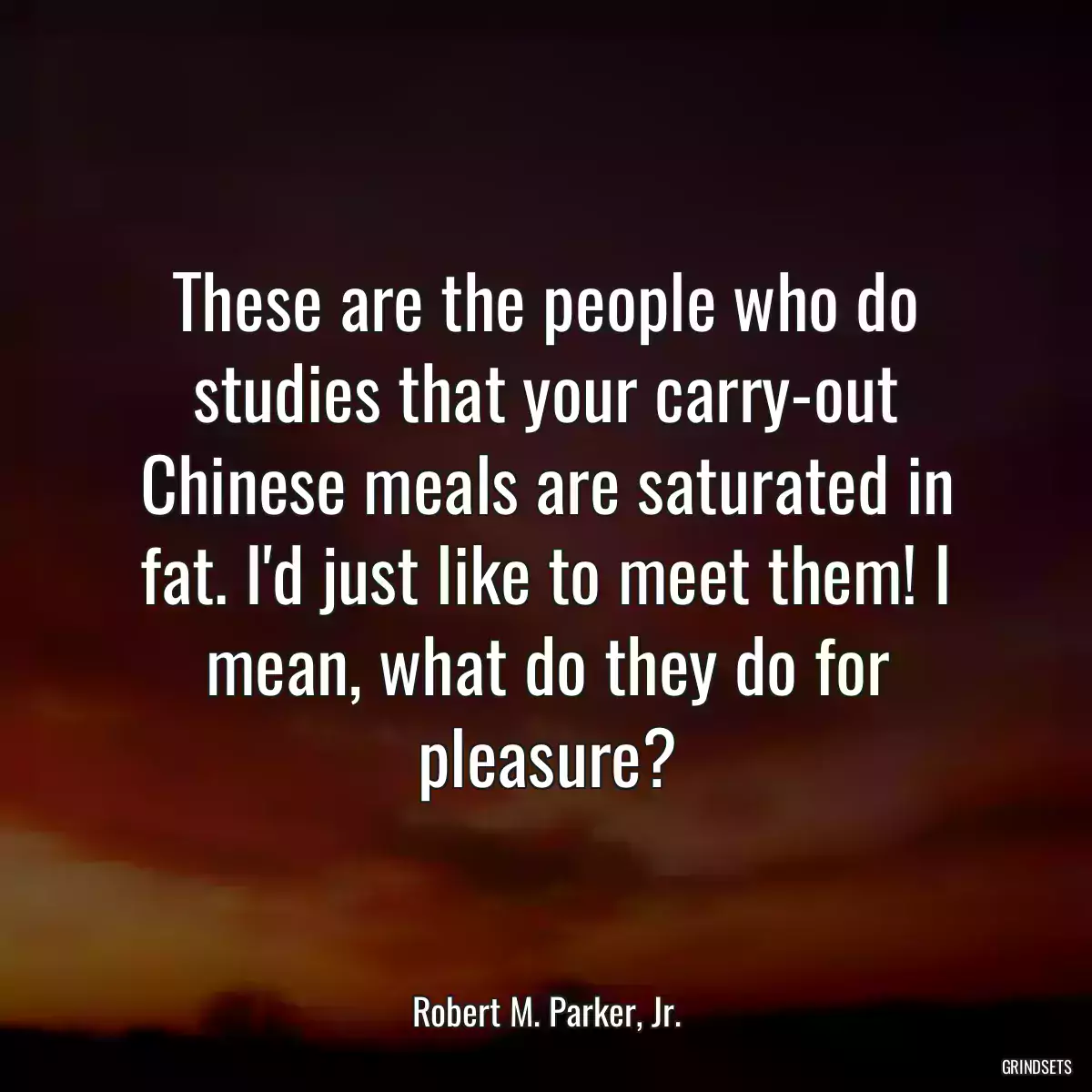 These are the people who do studies that your carry-out Chinese meals are saturated in fat. I\'d just like to meet them! I mean, what do they do for pleasure?