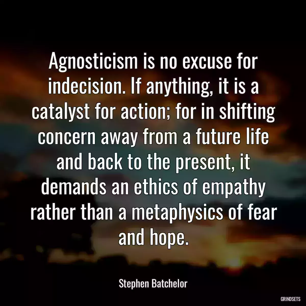 Agnosticism is no excuse for indecision. If anything, it is a catalyst for action; for in shifting concern away from a future life and back to the present, it demands an ethics of empathy rather than a metaphysics of fear and hope.