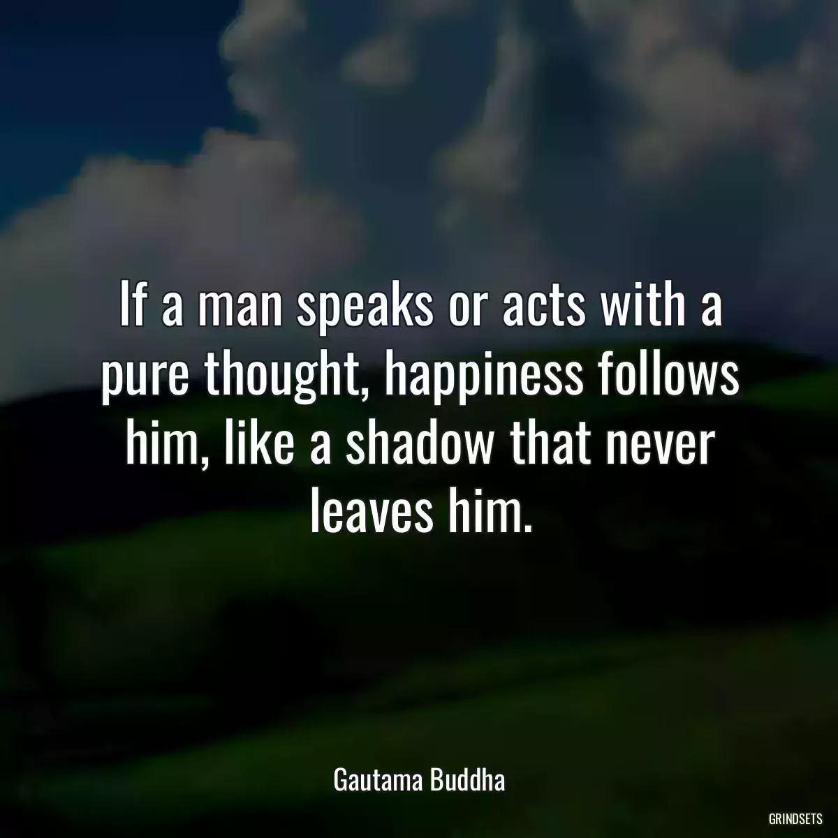 If a man speaks or acts with a pure thought, happiness follows him, like a shadow that never leaves him.