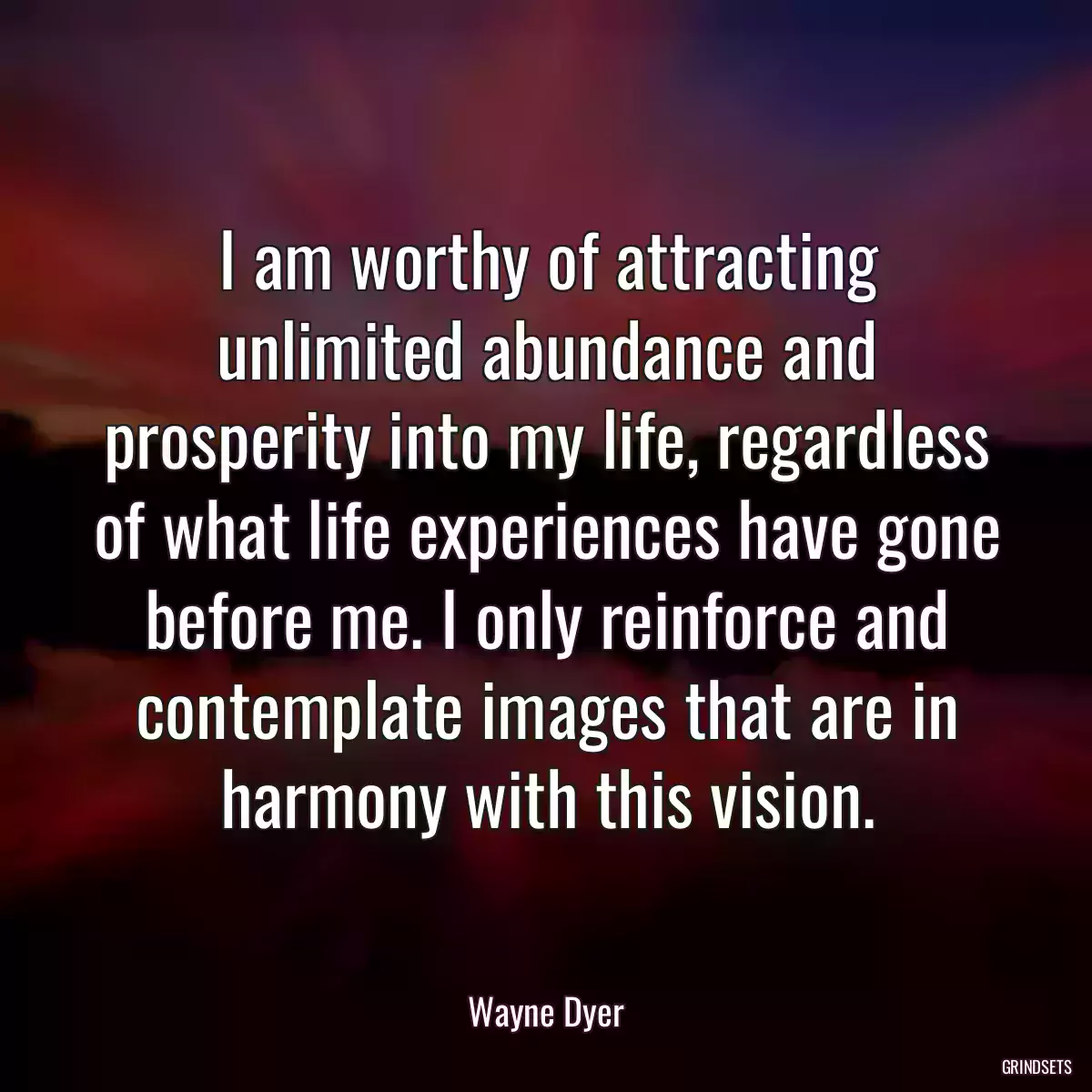 I am worthy of attracting unlimited abundance and prosperity into my life, regardless of what life experiences have gone before me. I only reinforce and contemplate images that are in harmony with this vision.