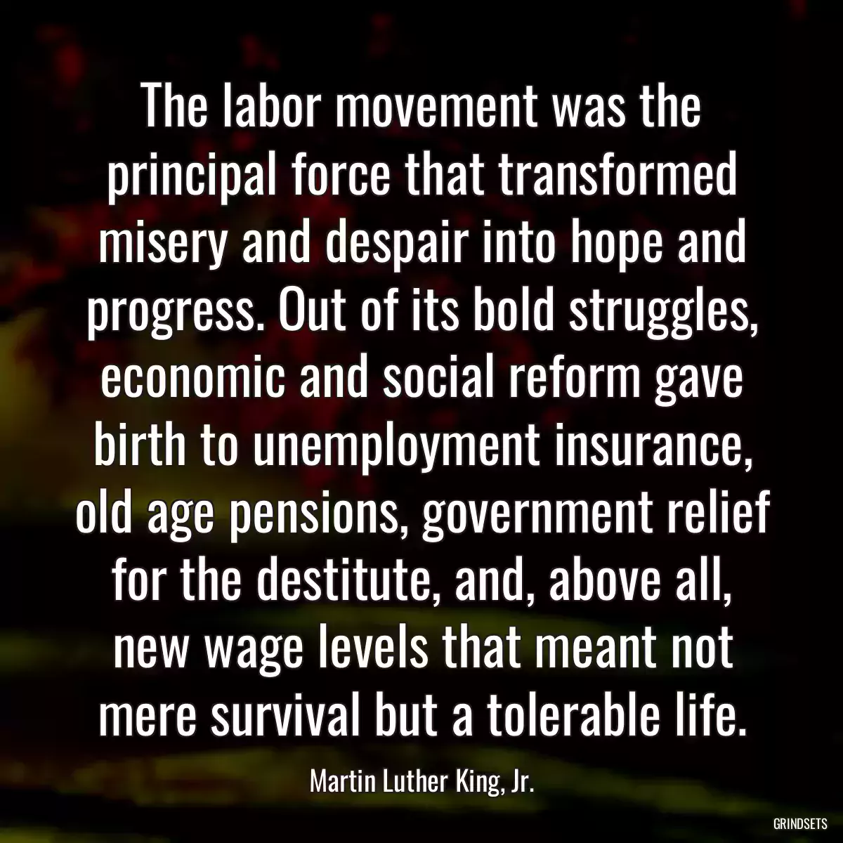 The labor movement was the principal force that transformed misery and despair into hope and progress. Out of its bold struggles, economic and social reform gave birth to unemployment insurance, old age pensions, government relief for the destitute, and, above all, new wage levels that meant not mere survival but a tolerable life.