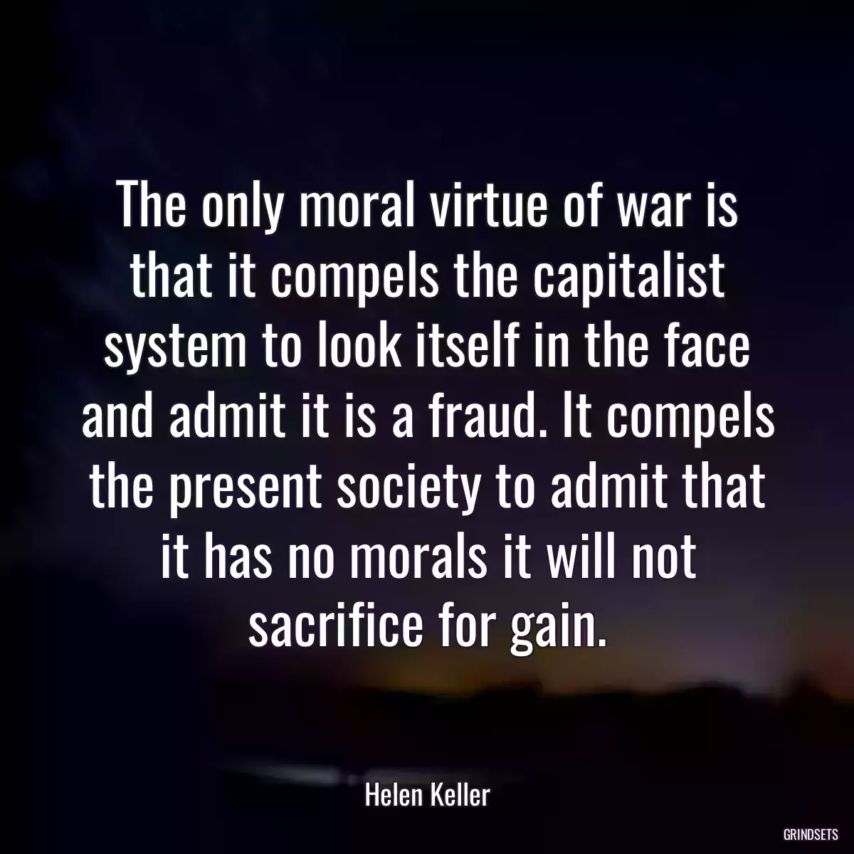 The only moral virtue of war is that it compels the capitalist system to look itself in the face and admit it is a fraud. It compels the present society to admit that it has no morals it will not sacrifice for gain.