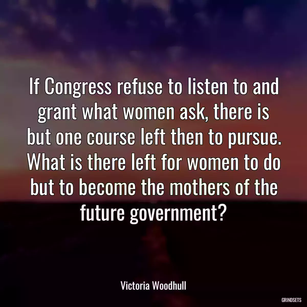 If Congress refuse to listen to and grant what women ask, there is but one course left then to pursue. What is there left for women to do but to become the mothers of the future government?