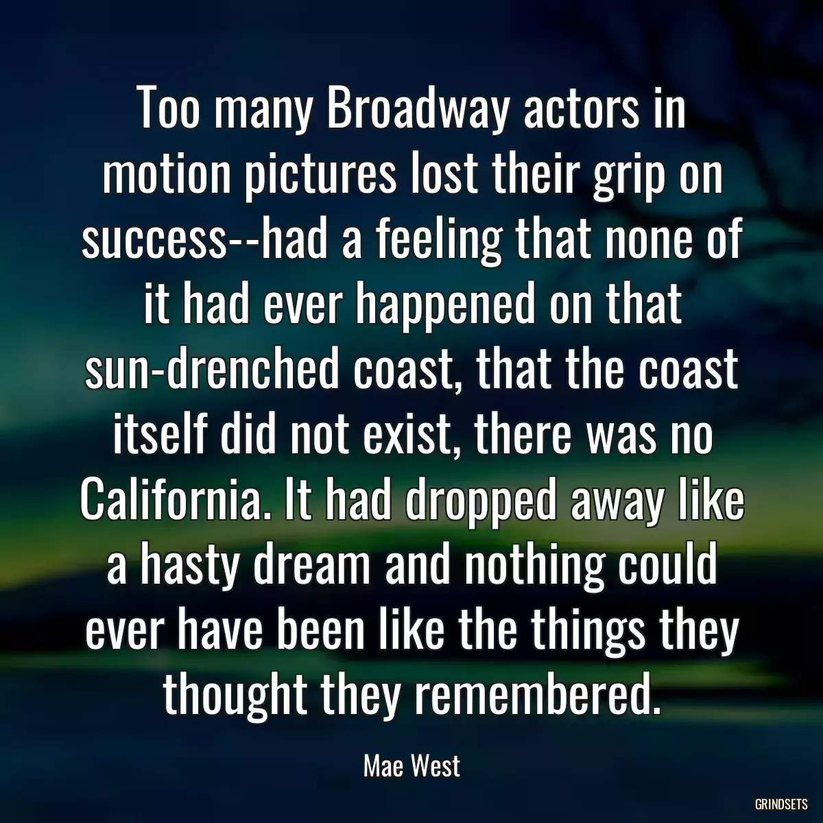 Too many Broadway actors in motion pictures lost their grip on success--had a feeling that none of it had ever happened on that sun-drenched coast, that the coast itself did not exist, there was no California. It had dropped away like a hasty dream and nothing could ever have been like the things they thought they remembered.