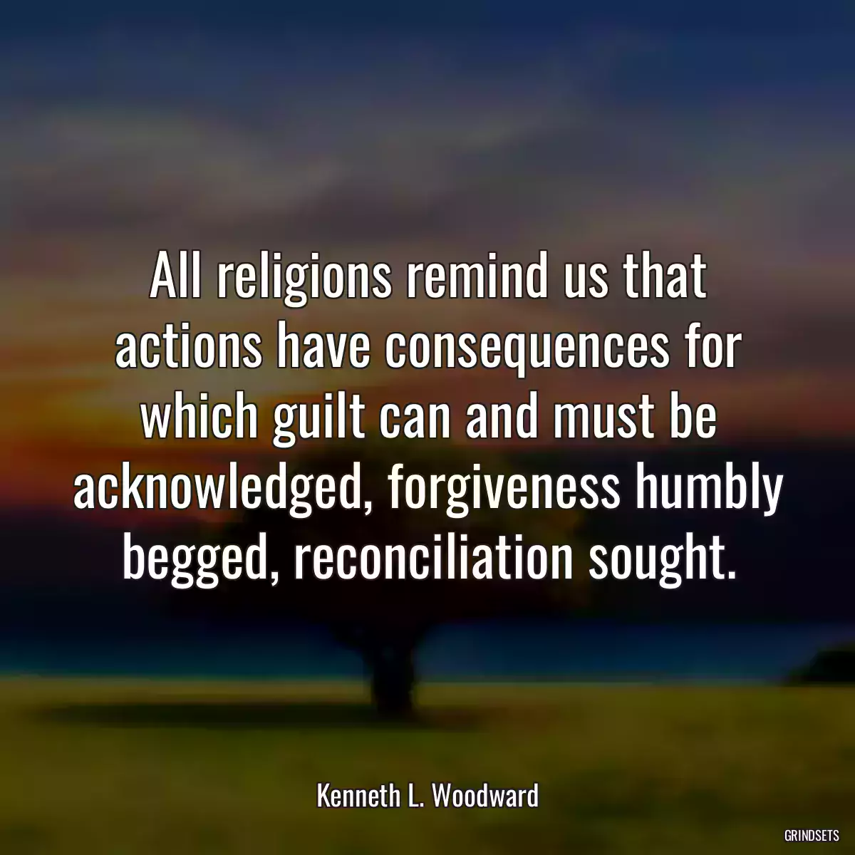 All religions remind us that actions have consequences for which guilt can and must be acknowledged, forgiveness humbly begged, reconciliation sought.