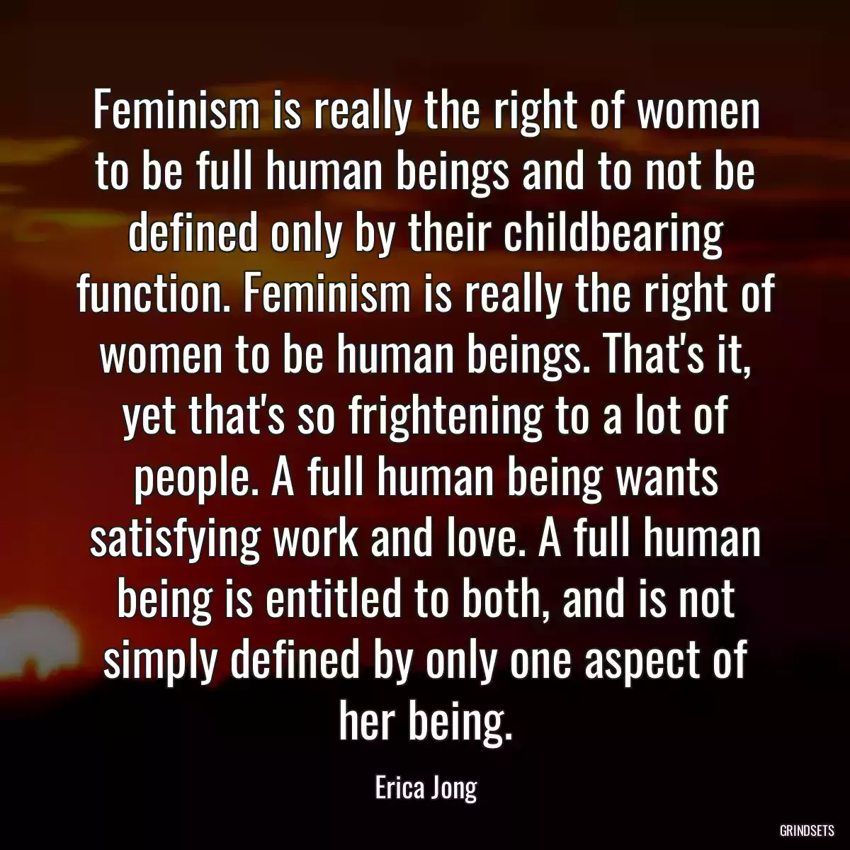 Feminism is really the right of women to be full human beings and to not be defined only by their childbearing function. Feminism is really the right of women to be human beings. That\'s it, yet that\'s so frightening to a lot of people. A full human being wants satisfying work and love. A full human being is entitled to both, and is not simply defined by only one aspect of her being.