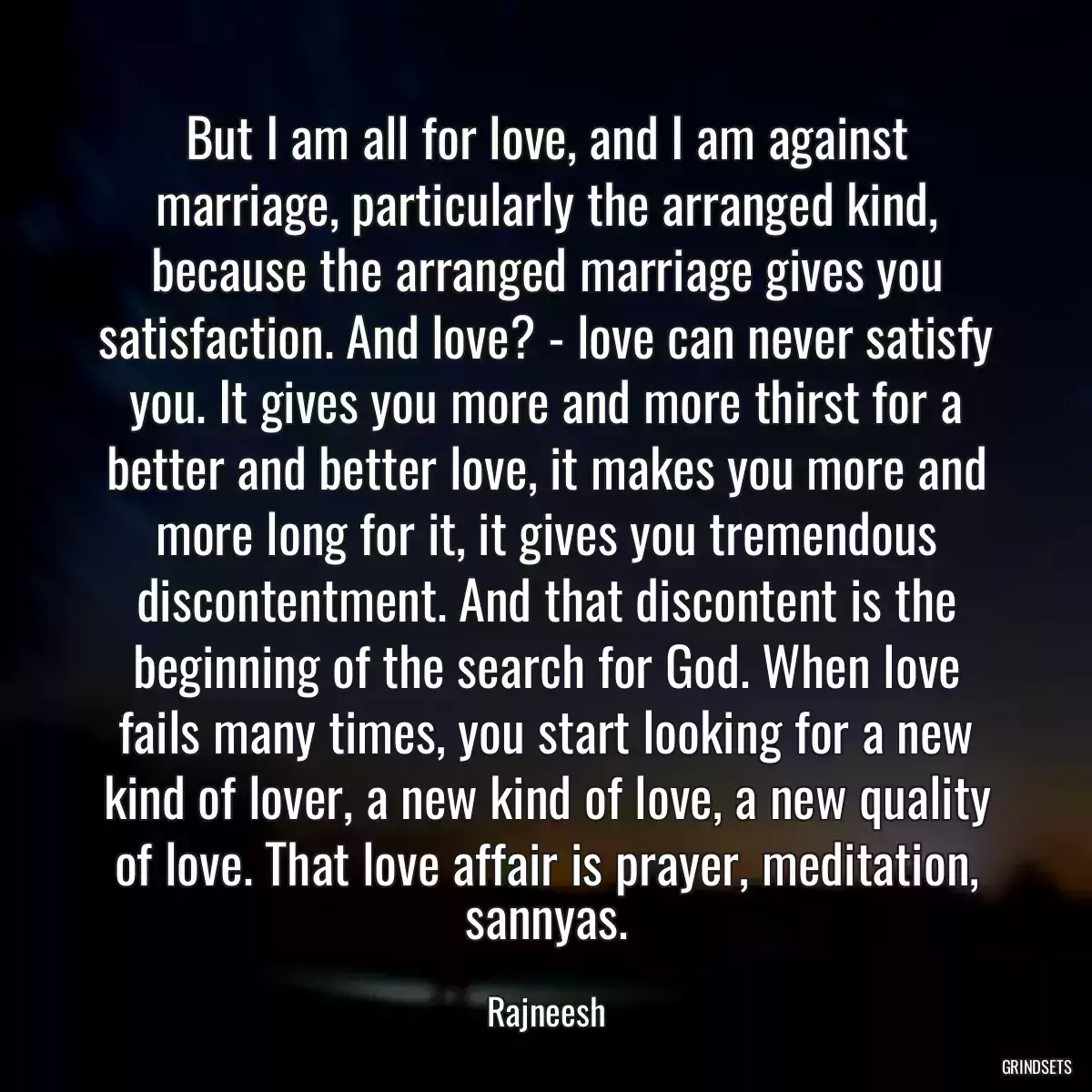 But I am all for love, and I am against marriage, particularly the arranged kind, because the arranged marriage gives you satisfaction. And love? - love can never satisfy you. It gives you more and more thirst for a better and better love, it makes you more and more long for it, it gives you tremendous discontentment. And that discontent is the beginning of the search for God. When love fails many times, you start looking for a new kind of lover, a new kind of love, a new quality of love. That love affair is prayer, meditation, sannyas.