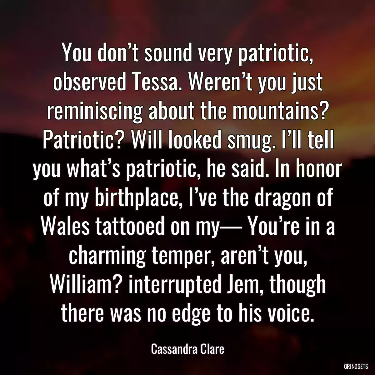 You don’t sound very patriotic, observed Tessa. Weren’t you just reminiscing about the mountains? Patriotic? Will looked smug. I’ll tell you what’s patriotic, he said. In honor of my birthplace, I’ve the dragon of Wales tattooed on my— You’re in a charming temper, aren’t you, William? interrupted Jem, though there was no edge to his voice.