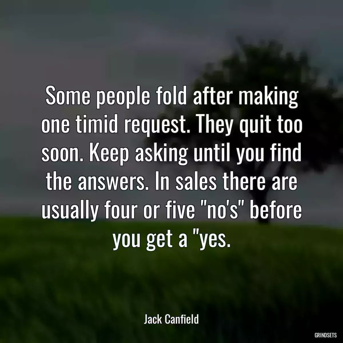 Some people fold after making one timid request. They quit too soon. Keep asking until you find the answers. In sales there are usually four or five \