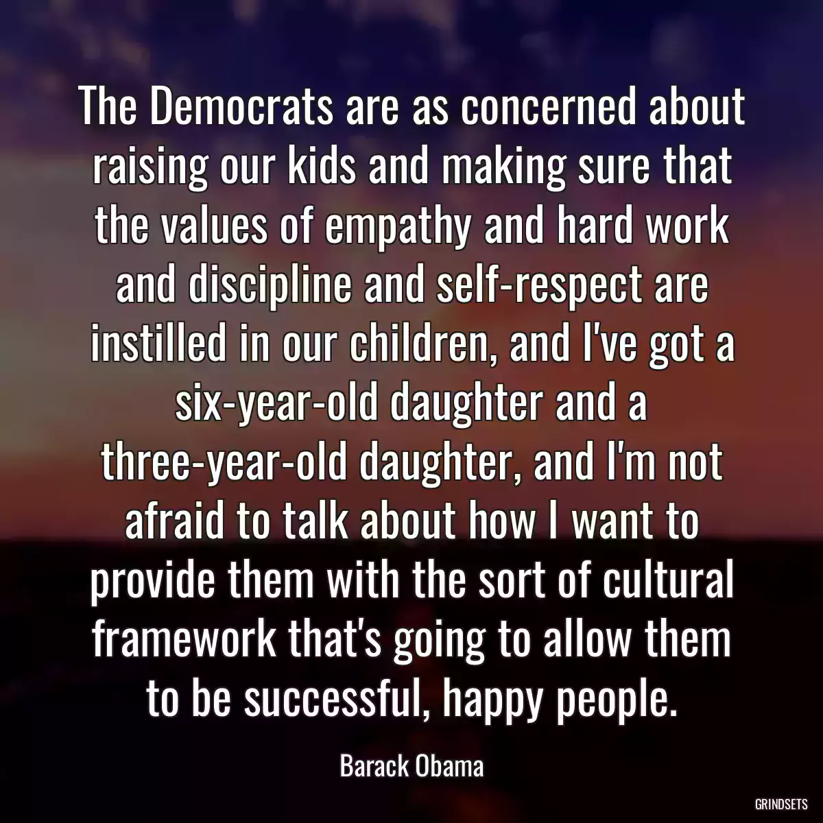 The Democrats are as concerned about raising our kids and making sure that the values of empathy and hard work and discipline and self-respect are instilled in our children, and I\'ve got a six-year-old daughter and a three-year-old daughter, and I\'m not afraid to talk about how I want to provide them with the sort of cultural framework that\'s going to allow them to be successful, happy people.