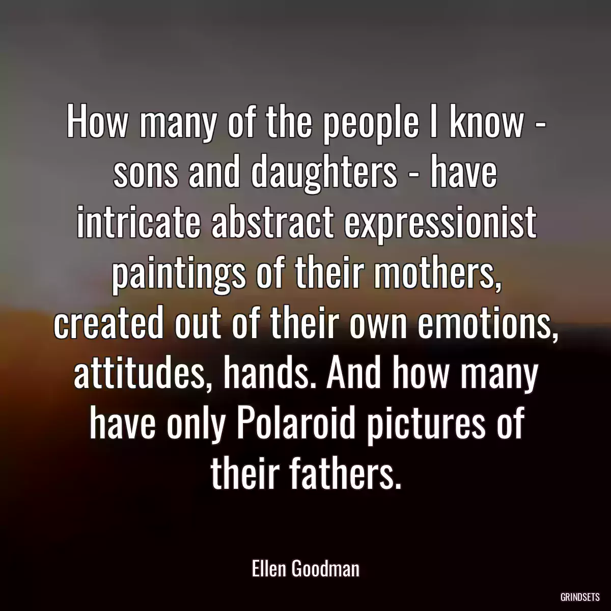 How many of the people I know - sons and daughters - have intricate abstract expressionist paintings of their mothers, created out of their own emotions, attitudes, hands. And how many have only Polaroid pictures of their fathers.