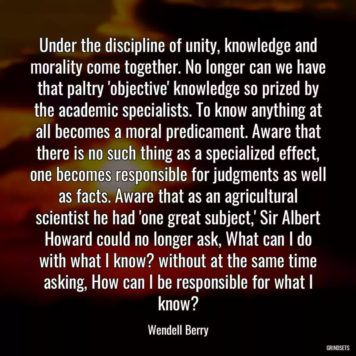 Under the discipline of unity, knowledge and morality come together. No longer can we have that paltry \'objective\' knowledge so prized by the academic specialists. To know anything at all becomes a moral predicament. Aware that there is no such thing as a specialized effect, one becomes responsible for judgments as well as facts. Aware that as an agricultural scientist he had \'one great subject,\' Sir Albert Howard could no longer ask, What can I do with what I know? without at the same time asking, How can I be responsible for what I know?