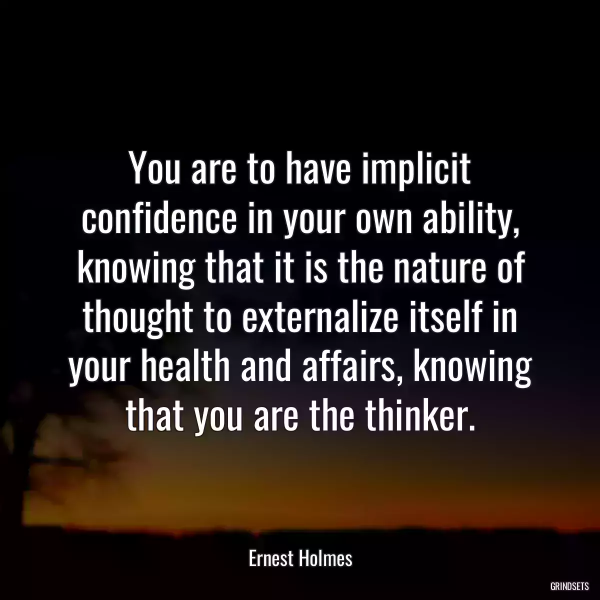 You are to have implicit confidence in your own ability, knowing that it is the nature of thought to externalize itself in your health and affairs, knowing that you are the thinker.