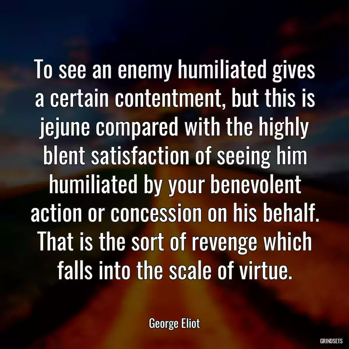 To see an enemy humiliated gives a certain contentment, but this is jejune compared with the highly blent satisfaction of seeing him humiliated by your benevolent action or concession on his behalf. That is the sort of revenge which falls into the scale of virtue.