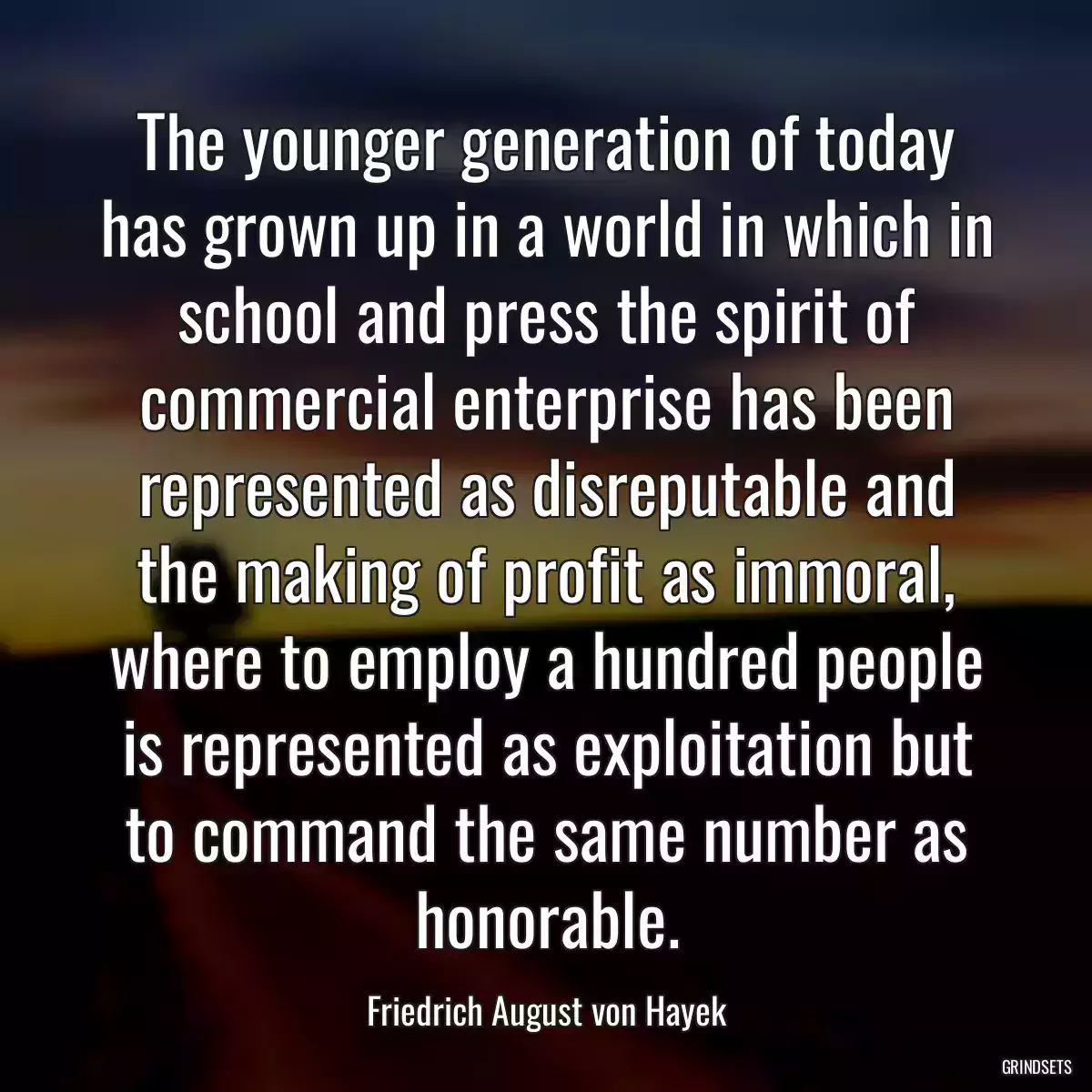 The younger generation of today has grown up in a world in which in school and press the spirit of commercial enterprise has been represented as disreputable and the making of profit as immoral, where to employ a hundred people is represented as exploitation but to command the same number as honorable.