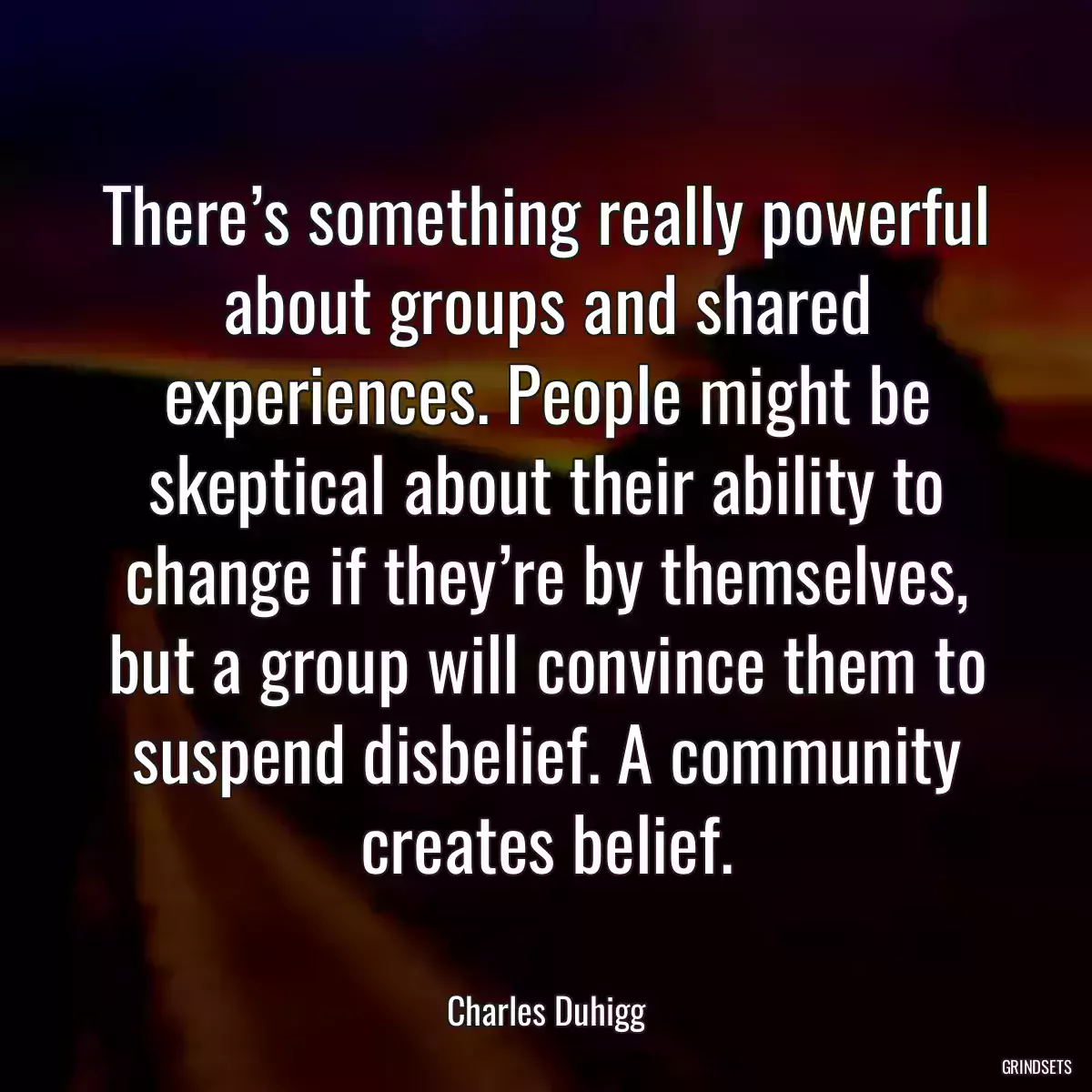 There’s something really powerful about groups and shared experiences. People might be skeptical about their ability to change if they’re by themselves, but a group will convince them to suspend disbelief. A community creates belief.