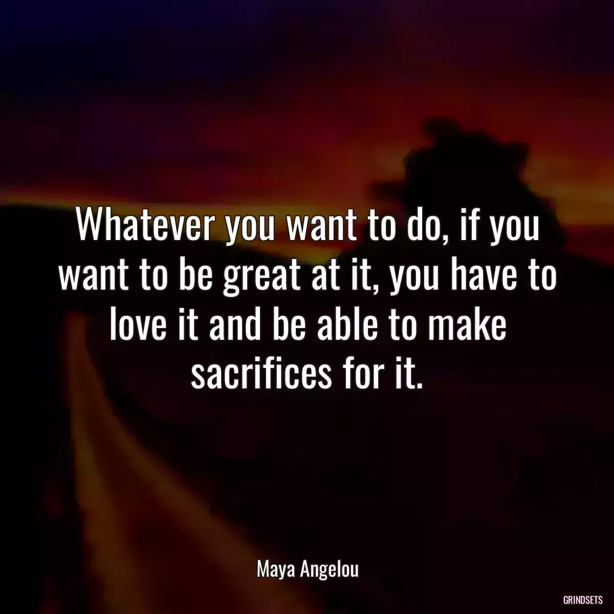 Whatever you want to do, if you want to be great at it, you have to love it and be able to make sacrifices for it.