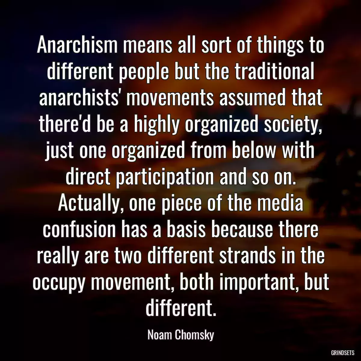 Anarchism means all sort of things to different people but the traditional anarchists\' movements assumed that there\'d be a highly organized society, just one organized from below with direct participation and so on. Actually, one piece of the media confusion has a basis because there really are two different strands in the occupy movement, both important, but different.