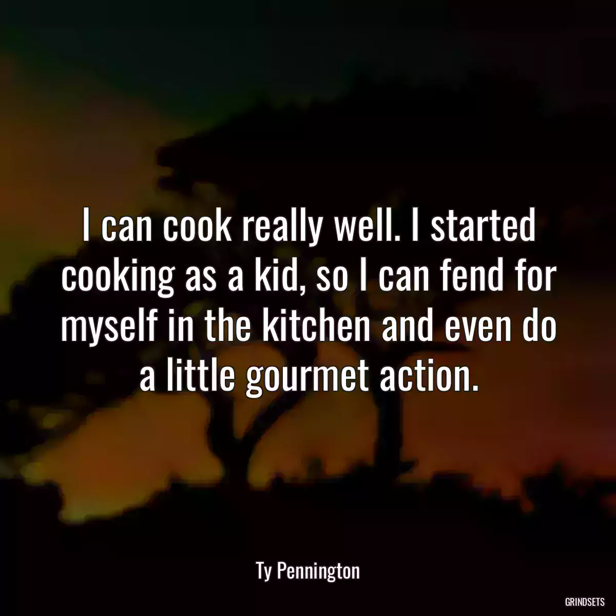 I can cook really well. I started cooking as a kid, so I can fend for myself in the kitchen and even do a little gourmet action.