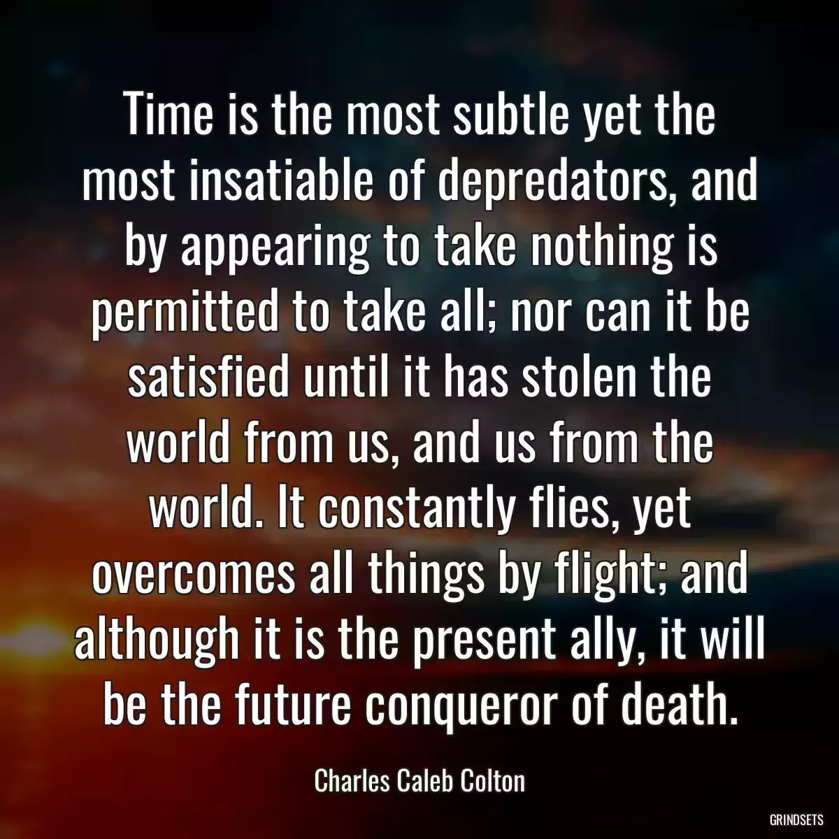 Time is the most subtle yet the most insatiable of depredators, and by appearing to take nothing is permitted to take all; nor can it be satisfied until it has stolen the world from us, and us from the world. It constantly flies, yet overcomes all things by flight; and although it is the present ally, it will be the future conqueror of death.