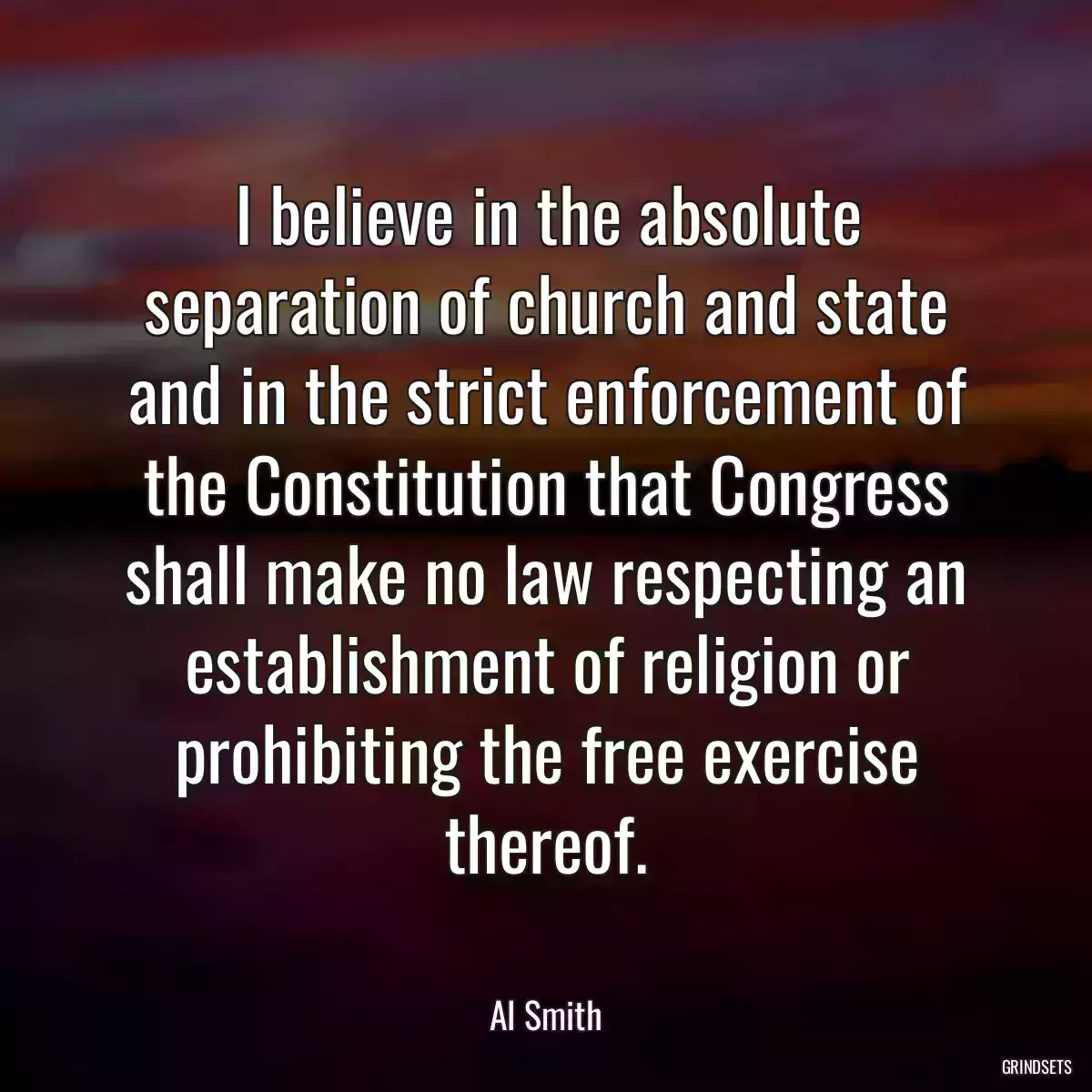 I believe in the absolute separation of church and state and in the strict enforcement of the Constitution that Congress shall make no law respecting an establishment of religion or prohibiting the free exercise thereof.